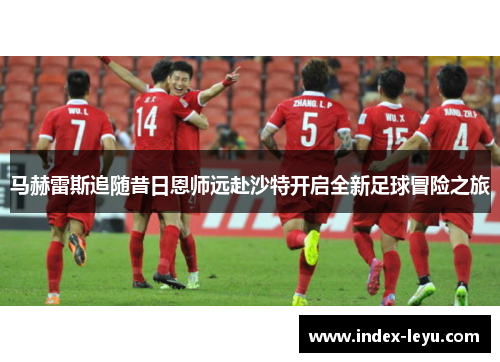 马赫雷斯追随昔日恩师远赴沙特开启全新足球冒险之旅