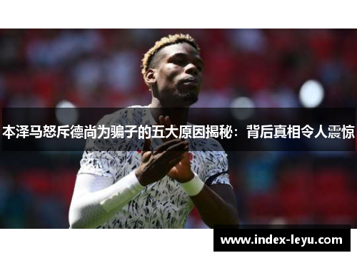 本泽马怒斥德尚为骗子的五大原因揭秘：背后真相令人震惊