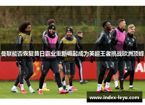 曼联能否恢复昔日霸业重新崛起成为英超王者挑战欧洲顶峰