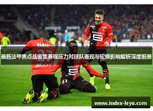 最新法甲焦点战密集赛程压力对球队表现与轮换影响解析深度前景 最新法甲焦点战密集赛程压力对球队表现与轮换影响解析深度前景