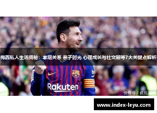 梅西私人生活揭秘：家庭关系 亲子时光 心理成长与社交圈等7大关键点解析